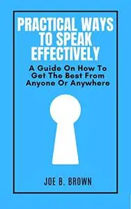 PRACTICAL WAYS TO SPEAK EFFECTIVELY: A Guide On How To Get The Best From Anyone Or Anywhere