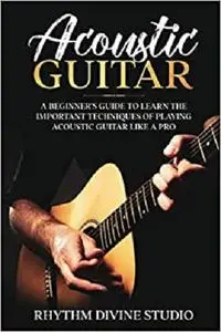 Acoustic Guitar: A Beginner's Guide to Learn The Important Techniques of Playing Acoustic Guitar Like A Pro