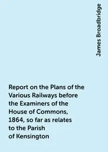 «Report on the Plans of the Various Railways before the Examiners of the House of Commons, 1864, so far as relates to th