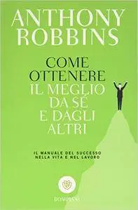 Anthony Robbins - Come ottenere il meglio da sé e dagli altri. Il manuale del successo nella vita e nel lavoro