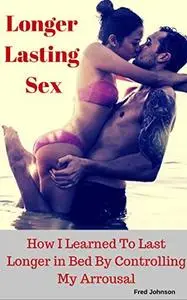 Longer Lasting Sex: How I Learned to Last Longer in Bed by Controlling My Arrousal