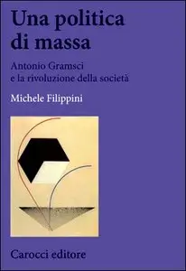 Michele Filippini - Una politica di massa. Antonio Gramsci e la rivoluzione della società