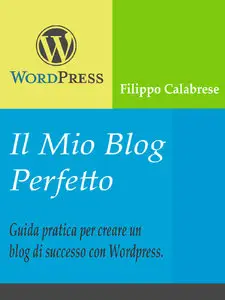 Filippo Calabrese - Il Mio Blog Perfetto: Guida pratica per creare un blog di successo con WordPress