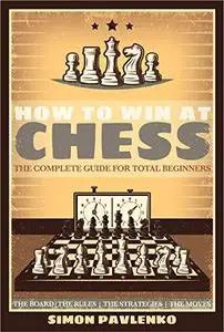How To Win At Chess: The Complete Guide for Total Beginners (The Board, The Rules, The Strategies, The Moves)