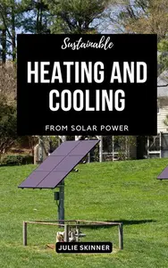 Sustainable Heating And Cooling From Solar Power: A Comprehensive Guide To Staying Warm, Staying Cool And Saving Money With Sol