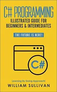 C# Programming Illustrated Guide For Beginners & Intermediates: The Future Is Here! Learning By Doing Approach