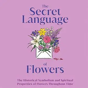 The Secret Language of Flowers: The Historical Symbolism and Spiritual Properties of Flowers Throughout Time [Audiobook]