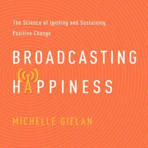 «Broadcasting Happiness: The Science of Igniting and Sustaining Positive Change» by Michelle Gielan