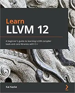 Learn LLVM 12: A beginner's guide to learning LLVM compiler tools and core libraries with C++
