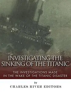 Investigating the Sinking of the Titanic: The Investigations Made in the Wake of the Titanic Disaster