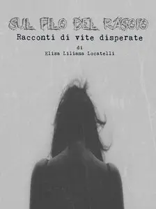 Elisa Liliana Locatelli - Sul filo del rasoio. Racconti di vite disperate