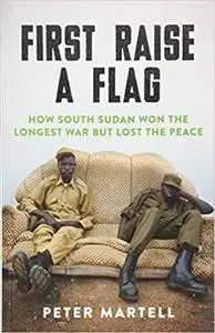 First Raise a Flag: How South Sudan Won the Longest War but Lost the Peace