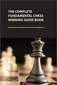 The Complete Fundamental Chess Winning Guide Book: Manage Secret Techniques To Dominate Your Opponent