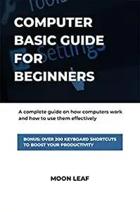 Computer Basic Guide For Beginners : A complete guide on how computers work and how to use them effectively