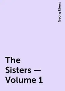 «The Sisters — Volume 1» by Georg Ebers