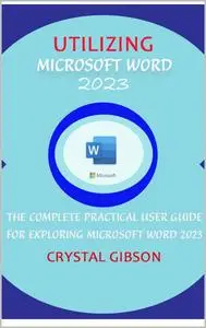 UTILIZING MICROSOFT WORD 2023: THE COMPLETE PRACTICAL USER GUIDE FOR EXPLORING MICROSOFT WORD 2023