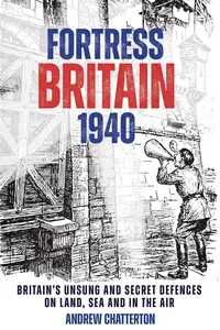 Fortress Britain 1940: Britain’s Unsung and Secret Defences on Land, Sea and in the Air