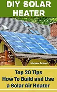 DIY Solar Heater: Top 20 Tips How To Build and Use a Solar Air Heater: (Power Generation)