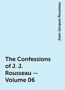 «The Confessions of J. J. Rousseau — Volume 06» by Jean-Jacques Rousseau