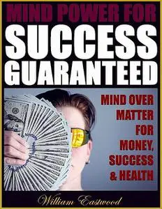 «Mind Power for Success Guaranteed – Mind Over Matter for Money, Success & Health» by William Eastwood