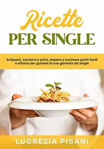 Ricette per single: Antipasti,contorni e primi,impara a cucinare piatti facili e sfiziosi per gustare la tua giornata da single