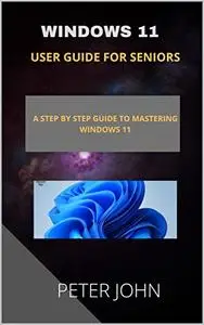 WINDOWS 11 USER GUIDE FOR SENIORS : A STEP BY STEP GUIDE TO MASTERING WINDOWS 11