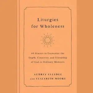 Liturgies for Wholeness: 60 Prayers to Encounter the Depth, Creativity, and Friendship of God in Ordinary Moments [Audiobook]