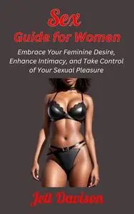 Sex Guide for Women: Embrace Your Feminine Desire, Enhance Intimacy, and Take Control of Your Sexual Pleasure