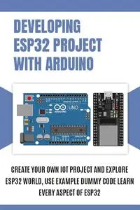 DEVELOPING ESP32 PROJECT WITH ARDUINO: Create Your Own IoT Project and Explore ESP32 World