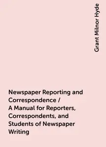 «Newspaper Reporting and Correspondence / A Manual for Reporters, Correspondents, and Students of Newspaper Writing» by