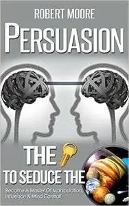Persuasion: The Key To Seduce The Universe! - Become A Master Of Manipulation, Influence & Mind Control
