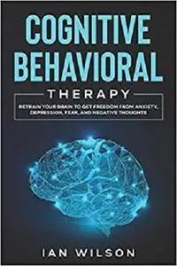 Cognitive Behavioral Therapy: Retrain Your Brain to Get Freedom from Anxiety, Depression, Fear, and Negative Thoughts