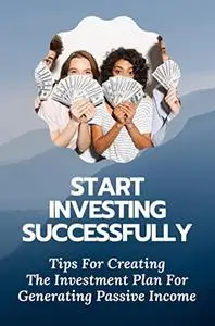 Start Investing Successfully: Tips For Creating The Investment Plan For Generating Passive Income