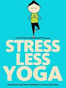 Stress Less Yoga: Exceptional Yoga Poses And Advice For Stress Free Living