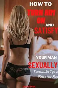 How to Turn Him on and Satisfy Your Man Sexually: Essential Sex Tips to Please Your Man