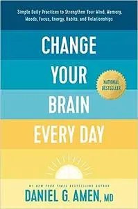 Change Your Brain Every Day: Simple Daily Practices to Strengthen Your Mind, Memory, Moods, Focus, Energy, Habits, and R