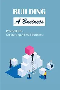 Building A Business: Practical Tips On Starting A Small Business