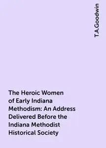 «The Heroic Women of Early Indiana Methodism: An Address Delivered Before the Indiana Methodist Historical Society» by T