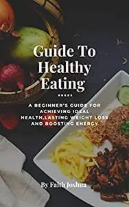 Guide To Healthy Eating : A beginner's guide for achieving ideal health, lasting weight loss, and boosting energy