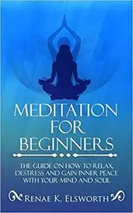 Meditation For Beginners: The Guide On How To Relax, Destress And Gain Inner Peace With Your Mind And Soul