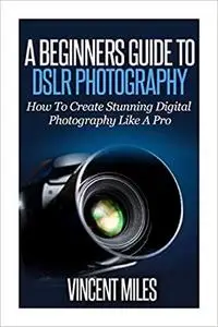 A Beginners Guide To DSLR Photography: How To Create Brilliant Digital Photography Like A Pro