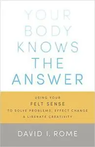 Your Body Knows the Answer: Using Your Felt Sense to Solve Problems, Effect Change, and Liberate Creativity