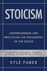 Stoicism - Understanding and Practicing the Philosophy of the Stoics: Your Guide to Wisdom, Freedom, Happiness, and Livi