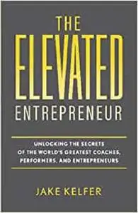 The Elevated Entrepreneur: Unlocking the Secrets of the World’s Greatest Coaches, Performers, and Entrepreneurs