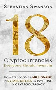 18 Cryptocurrencies Everyone Should Invest In: How to Become a Millionaire in 5 years or less by Investing in Cryptocurrency