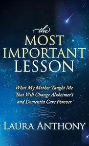 The Most Important Lesson: What My Mother Taught Me That Will Change Alzheimer's and Dementia Care Forever