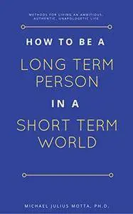 How to be a Long Term Person in a Short Term World: Methods for Living an Ambitious, Authentic, Unapologetic Life