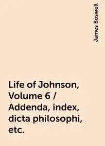 «Life of Johnson, Volume 6 / Addenda, index, dicta philosophi, etc.» by James Boswell