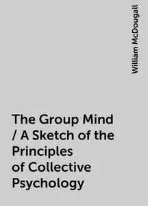 «The Group Mind / A Sketch of the Principles of Collective Psychology» by William McDougall