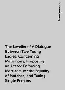 «The Levellers / A Dialogue Between Two Young Ladies, Concerning Matrimony, Proposing an Act for Enforcing Marriage, for